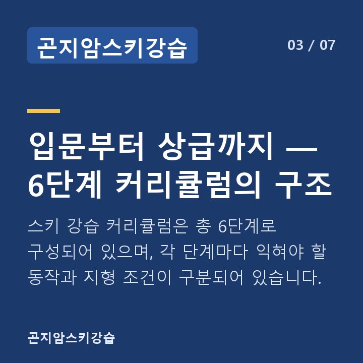 곤지암스키강습 입문부터 상급까지 — 6단계 커리큘럼의 구조 — 스키 강습 커리큘럼은 총 6단계로 구성되어 있으며, 각 단계마다 익혀야 할 동작과 지형 조건이 구분되어 있습니다.